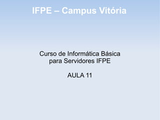 IFPE – Campus Vitória



 Curso de Informática Básica
    para Servidores IFPE

          AULA 11
 