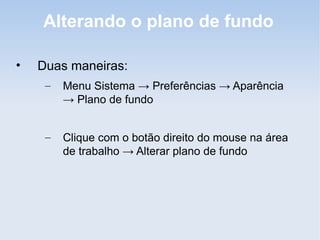 Alterando o plano de fundo

•   Duas maneiras:
     –   Menu Sistema → Preferências → Aparência
         → Plano de fundo


     –   Clique com o botão direito do mouse na área
         de trabalho → Alterar plano de fundo
 