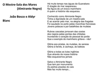 O Mestre-Sala dos Mares
(Almirante Negro)

Há muito tempo nas águas da Guanabara
O dragão do mar reapareceu
Na figura de um bravo marinheiro
A quem a história não esqueceu

João Bosco e Aldyr
Blanc

Conhecido como Almirante Negro
Tinha a dignidade de um mestre-sala
E ao acenar pelo mar, na alegria das fragatas
Foi saudado no porto pelas mocinhas francesas
Jovens polacas e por batalhões de mulatas
Rubras cascatas jorravam das costas
dos negros pelas pontas das chibatas
Inundando o coração do pessoal do porão
Que a exemplo do marinheiro gritava - não!
Glória aos piratas, às mulatas, às sereias
Glória à farofa, à cachaça, às baleias
Glória a todas as lutas inglórias
Que através da nossa história
Não esquecemos jamais
Salve o Almirante Negro
Que tem por monumento
As pedras pisadas do cais
Mas faz muito tempo...

 