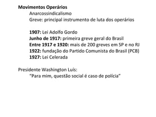 Movimentos Operários
Anarcossindicalismo
Greve: principal instrumento de luta dos operários
1907: Lei Adolfo Gordo
Junho de 1917: primeira greve geral do Brasil
Entre 1917 e 1920: mais de 200 greves em SP e no RJ
1922: fundação do Partido Comunista do Brasil (PCB)
1927: Lei Celerada
Presidente Washington Luís:
“Para mim, questão social é caso de polícia”

 