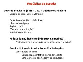 República da Espada
Governo Provisório (1889 – 1891): Deodoro da Fonseca
Disputa política: Civis x Militares
Expulsão da família real do Brasil
Liberdade religiosa
Registro civil
“Grande naturalização”
Bandeira republicana

Política de Encilhamento (Ministro: Rui Barbosa)
Protecionismo e impressão de papel-moeda (inflação!)

Estados Unidos do Brasil – República Federativa
Constituição de 1891
Estado representativo e presidencialista
Voto universal aberto (10% da população)

 