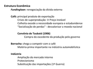 Estrutura Econômica
Fundingloan: renegociação da dívida externa
Café: principal produto de exportação
Crises de superprodução → Preço instável
Colheita excede a necessidade europeia e estadunidense
“Socialização de perdas” - desvalorizar a moeda nacional
Convênio de Taubaté (1906)
Compra do excedente da produção pelo governo
Borracha: chega a competir com o café
Matéria-prima importante na indústria automobilísitca
Indústria
Ampliação do mercado interno
Protecionismo
Substituição das importações (1ª Guerra)

 