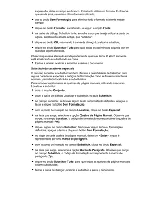 expressão, deixe o campo em branco. Entretanto utilize um formato. E observe
que ainda está presente o último formato utilizado;
use o botão Sem Formatação para eliminar todo o formato existente nesse
campo;
clique no botão Formatar, escolhendo, a seguir, a opção Fonte;
na caixa de diálogo Substituir fonte, escolha a cor que deseja utilizar a partir de
agora, substituindo aquela antiga, que "acabou";
clique no botão OK, retornando à caixa de diálogo Localizar e substituir;
clique no botão Substituir Tudo para que todas as ocorrências daquela cor em
questão sejam alteradas.
Observe que essa alteração é independente de qualquer texto. O Word somente
está localizando e substituindo as cores.
Feche a janela Localizar e substituir e salve o documento.
Substituindo caracteres especiais
O recurso Localizar e substituir também oferece a possibilidade de trabalhar com
alguns caracteres especiais e códigos de formatação como se fossem caracteres
normais, permitindo localizá-los e substituí-los.
Para remover rapidamente as quebras de página manuais, utilizando o recurso
Localizar e substituir:
abra o arquivo Conjunto;
ative a caixa de diálogo Localizar e substituir, na guia Substituir;
no campo Localizar, se houver algum texto ou formatação definidas, apague o
texto e clique no botão Sem Formatação.
com o ponto de inserção no campo Localizar, clique no botão Especial;
na lista que surge, selecione a opção Quebra de Página Manual. Observe que
surge, no campo Localizar, o código de formatação correspondente à quebra de
página manual (^m);
clique, agora, no campo Substituir. Se houver algum texto ou formatação
definidos, apague o texto e clique no botão Sem Formatação;
no lugar de cada quebra de página manual, deixe um <Enter>, o qual é
representado por uma marca de parágrafo.
com o ponto de inserção no campo Substituir, clique no botão Especial;
na lista que surge, selecione a opção Marca de Parágrafo. Observe que surge,
no campo Substituir, o código de formatação correspondente à marca de
parágrafo (^p);
clique no botão Substituir Tudo, para que todas as quebras de página manuais
sejam substituídas;
feche a caixa de diálogo Localizar e substituir e salve o documento.

 
