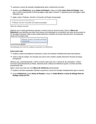 posicione o ponto de inserção imediatamente após o sobrenome do autor;
acesse a guia Referência, grupo Notas de Rodapé e clique no botão Inserir Nota de Rodapé. Veja
que o cursor é posicionado na final da página, logo após o número 1, esperando que você digite o texto
referente a ela;
digite o texto: Professor, Escritor e Consultor da People Computação

Nota de rodapé inserida
Observe que no texto permaneceu apenas o número junto ao nome do autor. Esta é a Marca de
Referência, que identifica que este nome possui uma explicação ou comentário que deve ser procurado no
fim da página impressa. Mas na tela, basta posicionar o ponteiro do mouse nela para abrir uma pequena
janela com a própria nota.

Visualização da nota de rodapé ao apontar na referência
Insira outra nota:
localize a palavra paradigmas e posicione o ponto de inserção imediatamente após essa palavra;
insira a nota de rodapé: Um exemplo que serve como modelo; padrão (dicionário Houaiss da língua
portuguesa)
Observe que, automaticamente, o Word numerou essa nota com o número 2. Se necessário, o Word
renumera automaticamente as Notas, alterando tanto a Marca de referência quanto o número da Nota
propriamente dita.
Agora, insira uma nota com uma Marca de referência personalizada:
localize a primeira expressão Odisséia e posicione o ponto de inserção imediatamente após a mesma;
na guia Referência, grupo Notas de Rodapé e clique no botão Mostrar a caixa de diálogo Nota de
Rodapé e Nota de Fim.

 