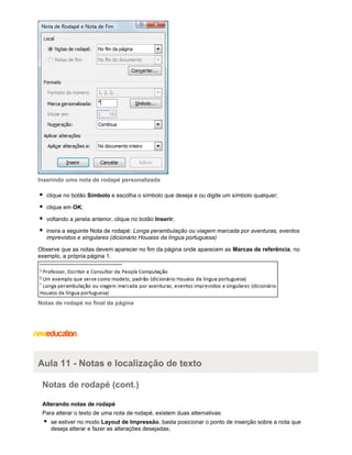 Inserindo uma nota de rodapé personalizada
clique no botão Símbolo e escolha o símbolo que deseja e ou digite um símbolo qualquer;
clique em OK;
voltando a janela anterior, clique no botão Inserir;
insira a seguinte Nota de rodapé: Longa perambulação ou viagem marcada por aventuras, eventos
imprevistos e singulares (dicionário Houaiss da língua portuguesa)
Observe que as notas devem aparecer no fim da página onde aparecem as Marcas de referência, no
exemplo, a própria página 1.

Notas de rodapé no final da página

Aula 11 - Notas e localização de texto
Notas de rodapé (cont.)
Alterando notas de rodapé
Para alterar o texto de uma nota de rodapé, existem duas alternativas:
se estiver no modo Layout de Impressão, basta posicionar o ponto de inserção sobre a nota que
deseja alterar e fazer as alterações desejadas;

 