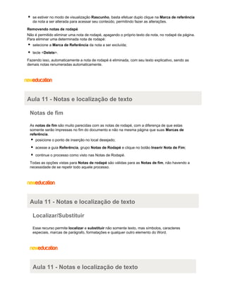se estiver no modo de visualização Rascunho, basta efetuar duplo clique na Marca de referência
da nota a ser alterada para acessar seu conteúdo, permitindo fazer as alterações.
Removendo notas de rodapé
Não é permitido eliminar uma nota de rodapé, apagando o próprio texto da nota, no rodapé da página.
Para eliminar uma determinada nota de rodapé:
selecione a Marca de Referência da nota a ser excluída;
tecle <Delete>.
Fazendo isso, automaticamente a nota de rodapé é eliminada, com seu texto explicativo, sendo as
demais notas renumeradas automaticamente.

Aula 11 - Notas e localização de texto
Notas de fim
As notas de fim são muito parecidas com as notas de rodapé, com a diferença de que estas
somente serão impressas no fim do documento e não na mesma página que suas Marcas de
referência.
posicione o ponto de inserção no local desejado;
acesse a guia Referência, grupo Notas de Rodapé e clique no botão Inserir Nota de Fim;
continue o processo como visto nas Notas de Rodapé.
Todas as opções vistas para Notas de rodapé são válidas para as Notas de fim, não havendo a
necessidade de se repetir todo aquele processo.

Aula 11 - Notas e localização de texto
Localizar/Substituir
Esse recurso permite localizar e substituir não somente texto, mas símbolos, caracteres
especiais, marcas de parágrafo, formatações e qualquer outro elemento do Word.

Aula 11 - Notas e localização de texto

 