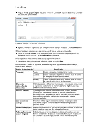 Localizar
na guia Início, grupo Edição, clique no comando Localizar. A janela de diálogo Localizar
e substituir é apresentada:

Caixa de diálogo Localizar e substituir
digite a palavra ou expressão que está procurando e clique no botão Localizar Próxima.
O Word localizará e selecionará a próxima ocorrência da palavra em questão.
clique no botão Cancelar e, se desejar localizar outra ocorrência daquela palavra ou
expressão, utilize o botão Localizar Próxima novamente.
Para especificar mais detalhes da busca que pretende efetuar:
na caixa de diálogo Localizar e substituir, clique no botão Mais.
Observe como a janela se expande, mostrando algumas opções extras de localização,
especificadas a seguir:
Opção de localização

Significado
Tudo:

Efetua a pesquisa no documento inteiro.

Abaixo:

Efetua a pesquisa a partir da posição atual do ponto
de inserção até o fim do documento.

Acima:

Pesquisar:

Efetua a pesquisa a partir da posição atual do ponto
de inserção até o início do documento.

Diferenciar
maiúsculas de
minúsculas

O Word passará a diferenciar maiúsculas e minúsculas, procurando
a expressão exatamente da maneira como foi digitada, ou seja,
DIMITRI será diferente de Dimitri.

Palavras inteiras

Apenas palavras inteiras serão localizadas, ou seja, não será
considerada a expressão pedida, se ela fizer parte de uma
expressão maior. Por exemplo, se for solicitada uma busca pela
expressão computador, o Word não considerará a palavra
microcomputador.

Usar caracteres
curinga

Podemos utilizar alguns caracteres coringa na pesquisa pelo
documento. Alguns exemplos de caracteres coringa estão na
próxima tabela.

Semelhantes (inglês) O Word localiza palavras que têm a mesma sonoridade do texto da
caixa Localizar, mas que têm ortografia diferente.
Todas as formas da
palavra (inglês)

Substitui todas as formas da palavra da caixa Localizar com as
formas apropriadas da palavra na caixa Substituir por. As palavras
de Localizar e Substituir por, devem ser da mesma categoria

 