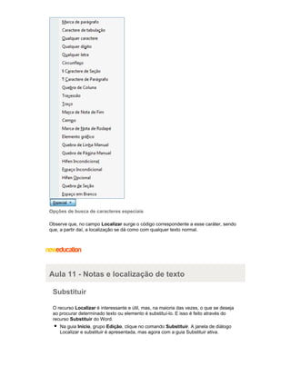Opções de busca de caracteres especiais
Observe que, no campo Localizar surge o código correspondente a esse caráter, sendo
que, a partir daí, a localização se dá como com qualquer texto normal.

Aula 11 - Notas e localização de texto
Substituir
O recurso Localizar é interessante e útil, mas, na maioria das vezes, o que se deseja
ao procurar determinado texto ou elemento é substituí-lo. E isso é feito através do
recurso Substituir do Word.
Na guia Início, grupo Edição, clique no comando Substituir. A janela de diálogo
Localizar e substituir é apresentada, mas agora com a guia Substituir ativa.

 
