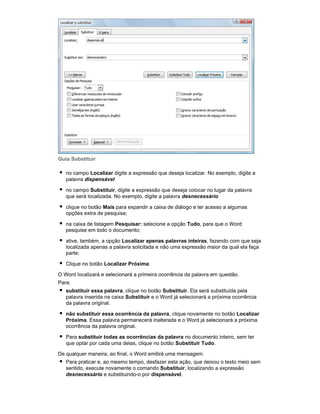 Guia Substituir
no campo Localizar digite a expressão que deseja localizar. No exemplo, digite a
palavra dispensável
no campo Substituir, digite a expressão que deseja colocar no lugar da palavra
que será localizada. No exemplo, digite a palavra desnecessário
clique no botão Mais para expandir a caixa de diálogo e ter acesso a algumas
opções extra de pesquisa;
na caixa de listagem Pesquisar: selecione a opção Tudo, para que o Word
pesquise em todo o documento;
ative, também, a opção Localizar apenas palavras inteiras, fazendo com que seja
localizada apenas a palavra solicitada e não uma expressão maior da qual ela faça
parte;
Clique no botão Localizar Próxima.
O Word localizará e selecionará a primeira ocorrência da palavra em questão.
Para:
substituir essa palavra, clique no botão Substituir. Ela será substituída pela
palavra inserida na caixa Substituir e o Word já selecionará a próxima ocorrência
da palavra original.
não substituir essa ocorrência da palavra, clique novamente no botão Localizar
Próxima. Essa palavra permanecerá inalterada e o Word já selecionará a próxima
ocorrência da palavra original.
Para substituir todas as ocorrências da palavra no documento inteiro, sem ter
que optar por cada uma delas, clique no botão Substituir Tudo.
De qualquer maneira, ao final, o Word emitirá uma mensagem.
Para praticar e, ao mesmo tempo, desfazer esta ação, que deixou o texto meio sem
sentido, execute novamente o comando Substituir, localizando a expressão
desnecessário e substituindo-o por dispensável.

 