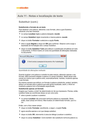 Aula 11 - Notas e localização de texto
Substituir (cont.)
Substituindo o formato de um texto
Para destacar uma palavra, alterando o seu formato, ative a guia Substituir,
utilizando uma das maneiras:
no campo Localizar digite a palavra desejada: mundo
no campo Substituir digite novamente a mesma palavra: mundo
clique no botão Formatar e selecione a opção Fonte;
ative a opção Negrito e clique em OK para confirmar. Observe como surge a
expressão de formatação sob o campo Substituir;
clique no botão Substituir Tudo para efetuar a substituição simultânea em todo
o documento. O Word mostra um aviso da quantidade de alterações realizadas
no documento.

Quantidade de alterações realizada
Quando localizar uma palavra e substituí-la pela mesma, alterando apenas o seu
formato, NÃO precisará redigitar a palavra no campo Substituir. Basta deixar este
campo em branco que a palavra será, automaticamente, mantida, mudando apenas
o seu formato.
Da mesma maneira que atribuiu um formato à palavra substituída, poderá, também,
atribuir um formato para a palavra que está sendo localizada, assim, o Word só
mostrará a palavra com a formatação especificada.
Substituindo apenas um formato
Imagine que "acabou a tinta" de determinada cor de sua impressora. Precisa, então,
substituir todas as ocorrências dessa cor por uma outra:
ative a janela Localizar e substituir;
no campo Localizar não procurará nenhuma palavra ou expressão. Deixe,
então, esse campo em branco. Mas localize um determinado formato, que é a
cor.
Então, com o foco nesse campo:
clique no botão Formatar, escolhendo, a seguir, a opção Fonte;
agora escolha apenas a cor que deseja substituir;
clique no botão OK, retornando à caixa de diálogo Localizar e substituir;
clique no campo Substituir. Como também não substituirá nenhuma palavra ou

 