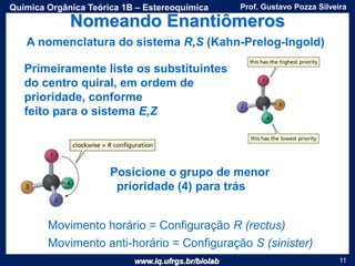 www.iq.ufrgs.br/biolab
Prof. Gustavo Pozza SilveiraQuímica Orgânica Teórica 1B – Estereoquímica
11
Nomeando Enantiômeros
Primeiramente liste os substituintes
do centro quiral, em ordem de
prioridade, conforme
feito para o sistema E,Z
A nomenclatura do sistema R,S (Kahn-Prelog-Ingold)
Movimento horário = Configuração R (rectus)
Movimento anti-horário = Configuração S (sinister)
Posicione o grupo de menor
prioridade (4) para trás
 
