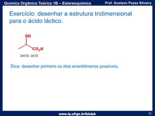 www.iq.ufrgs.br/biolab
Prof. Gustavo Pozza SilveiraQuímica Orgânica Teórica 1B – Estereoquímica
13
Exercício: desenhar a estrutura tridimensional
para o ácido láctico.
Dica: desenhar primeiro os dois enantiômeros possíveis.
 