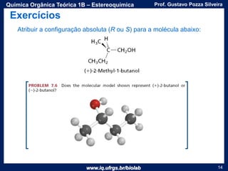 www.iq.ufrgs.br/biolab
Prof. Gustavo Pozza SilveiraQuímica Orgânica Teórica 1B – Estereoquímica
14
Atribuir a configuração absoluta (R ou S) para a molécula abaixo:
Exercícios
 