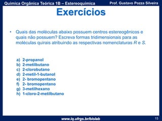 www.iq.ufrgs.br/biolab
Prof. Gustavo Pozza SilveiraQuímica Orgânica Teórica 1B – Estereoquímica
15
Exercícios
• Quais das moléculas abaixo possuem centros estereogênicos e
quais não possuem? Escreva formas tridimensionais para as
moléculas quirais atribuindo as respectivas nomenclaturas R e S.
a) 2-propanol
b) 2-metilbutano
c) 2-clorobutano
d) 2-metil-1-butanol
e) 2- bromopentano
f) 2- bromopentano
g) 3-metilhexano
h) 1-cloro-2-metilbutano
 