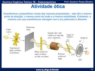www.iq.ufrgs.br/biolab
Prof. Gustavo Pozza SilveiraQuímica Orgânica Teórica 1B – Estereoquímica
16
Enantiômeros compartilham muitas das mesmas propriedades – eles têm o mesmo
ponto de ebulição, o mesmo ponto de fusão e a mesma solubilidade. Entretanto, a
maneira com que enantiômeros interagem com a luz polarizada é diferente.
Atividade ótica
 