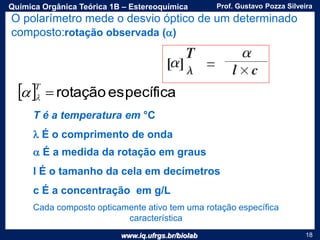 www.iq.ufrgs.br/biolab
Prof. Gustavo Pozza SilveiraQuímica Orgânica Teórica 1B – Estereoquímica
18
O polarímetro mede o desvio óptico de um determinado
composto:rotação observada (a)
T é a temperatura em °C
 É o comprimento de onda
a É a medida da rotação em graus
l É o tamanho da cela em decímetros
c É a concentração em g/L
  específicarotação
T
a
Cada composto opticamente ativo tem uma rotação específica
característica
 