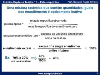 www.iq.ufrgs.br/biolab
Prof. Gustavo Pozza SilveiraQuímica Orgânica Teórica 1B – Estereoquímica
19
Uma mistura racêmica que contém quantidades iguais
dos enantiômeros é opticamente inativa
pureza óptica =
rotação específica observada
rotação específica do enantiômero puro
excesso enantiomérico (ee) =
excesso de um único enantiômero
soma da mistura
Ex: 70% e 30%
em uma mistura
 