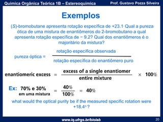 www.iq.ufrgs.br/biolab
Prof. Gustavo Pozza SilveiraQuímica Orgânica Teórica 1B – Estereoquímica
20
(S)-bromobutane apresenta rotação específica de +23.1. Qual a pureza
ótica de uma mistura de enantiômeros do 2-bromobutano a qual
apresenta rotação específica de − 9.2? Qual dos enantiômeros é o
majoritário da mistura?
pureza óptica =
rotação específica observada
rotação específica do enantiômero puro
what would the optical purity be if the measured specific rotation were
+18.4o ?
Ex: 70% e 30%
em uma mistura
Exemplos
 