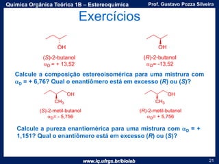 www.iq.ufrgs.br/biolab
Prof. Gustavo Pozza SilveiraQuímica Orgânica Teórica 1B – Estereoquímica
21
Exercícios
Calcule a composição estereoisomérica para uma mistrura com
aD = + 6,76? Qual o enantiômero está em excesso (R) ou (S)?
Calcule a pureza enantiomérica para uma mistrura com aD = +
1,151? Qual o enantiômero está em excesso (R) ou (S)?
 