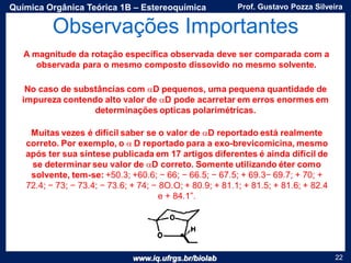www.iq.ufrgs.br/biolab
Prof. Gustavo Pozza SilveiraQuímica Orgânica Teórica 1B – Estereoquímica
22
Observações Importantes
A magnitude da rotação específica observada deve ser comparada com a
observada para o mesmo composto dissovido no mesmo solvente.
 