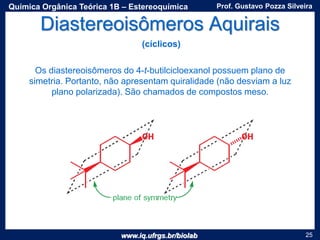 www.iq.ufrgs.br/biolab
Prof. Gustavo Pozza SilveiraQuímica Orgânica Teórica 1B – Estereoquímica
25
Diastereoisômeros Aquirais
Os diastereoisômeros do 4-t-butilcicloexanol possuem plano de
simetria. Portanto, não apresentam quiralidade (não desviam a luz
plano polarizada). São chamados de compostos meso.
(cíclicos)
 