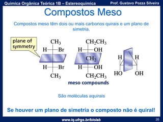 www.iq.ufrgs.br/biolab
Prof. Gustavo Pozza SilveiraQuímica Orgânica Teórica 1B – Estereoquímica
26
Compostos Meso
Compostos meso têm dois ou mais carbonos quirais e um plano de
simetria.
São moléculas aquirais
Se houver um plano de simetria o composto não é quiral!
 