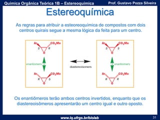 www.iq.ufrgs.br/biolab
Prof. Gustavo Pozza SilveiraQuímica Orgânica Teórica 1B – Estereoquímica
31
Estereoquímica
As regras para atribuir a esteoreoquímica de compostos com dois
centros quirais segue a mesma lógica da feita para um centro.
Os enantiômeros terão ambos centros invertidos, enquanto que os
diastereoisômeros apresentarão um centro igual e outro oposto.
 