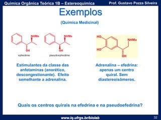 www.iq.ufrgs.br/biolab
Prof. Gustavo Pozza SilveiraQuímica Orgânica Teórica 1B – Estereoquímica
32
Exemplos
(Química Medicinal)
Quais os centros quirais na efedrina e na pseudoefedrina?
Adrenalina – efedrina:
apenas um centro
quiral. Sem
diastereoisômeros.
Estimulantes da classe das
anfetaminas (anorético,
descongestionante). Efeito
semelhante a adrenalina.
 