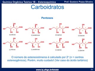 www.iq.ufrgs.br/biolab
Prof. Gustavo Pozza SilveiraQuímica Orgânica Teórica 1B – Estereoquímica
33
Carboidratos
Pentoses
O número de estereoisômeros é calculado por 2n (n = centros
estereogênicos). Porém, muito cuidado! (Ver caso do ácido tartárico)
 