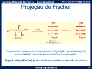 www.iq.ufrgs.br/biolab
Prof. Gustavo Pozza SilveiraQuímica Orgânica Teórica 1B – Estereoquímica
34
Projeção de Fischer
Projeção antiga (Fischer), porém ainda encontrada em livros de bioquímica.
D- (letra maiúscula pequena) corresponde a configuração do carbono quiral
mais afastado da carbonila. D = direita e L = esquerda.
 