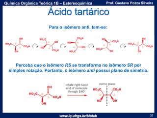 www.iq.ufrgs.br/biolab
Prof. Gustavo Pozza SilveiraQuímica Orgânica Teórica 1B – Estereoquímica
37
Para o isômero anti, tem-se:
Perceba que o isômero RS se transforma no isômero SR por
simples rotação. Portanto, o isômero anti possui plano de simetria.
Ácido tartárico
 