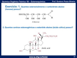 www.iq.ufrgs.br/biolab
Prof. Gustavo Pozza SilveiraQuímica Orgânica Teórica 1B – Estereoquímica
39
Exercício: 1. Quantos estereoisômeros o carboidrato abaixo
(hexose) possui?
2. Quantos centros estereogênicos o esteróide abaixo (ácido cólico) possui?
 