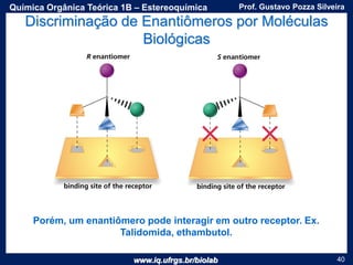www.iq.ufrgs.br/biolab
Prof. Gustavo Pozza SilveiraQuímica Orgânica Teórica 1B – Estereoquímica
40
Discriminação de Enantiômeros por Moléculas
Biológicas
Porém, um enantiômero pode interagir em outro receptor. Ex.
Talidomida, ethambutol.
 