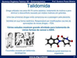 www.iq.ufrgs.br/biolab
Prof. Gustavo Pozza SilveiraQuímica Orgânica Teórica 1B – Estereoquímica
41
Talidomida
Droga utilizada nos anos 60-70 como sedativo, tratamento de insônia e para
diminuir o desconforto causado por enjôos matinais em grávidas.
Vendida em sua forma racêmica. Responsável por modificações nas leis de
aprovações de novas drogas – FDA.
Focomélia causada por talidomida
(teratogenia)
Uma das primeiras drogas onde comprovou-se a passagem pela placenta.
Molécula quiral racemiza no
organismo
Vários estudos mostram grande atividade para tratamento de
várias formas de cancer e AIDS.
 