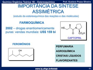 www.iq.ufrgs.br/biolab
Prof. Gustavo Pozza SilveiraQuímica Orgânica Teórica 1B – Estereoquímica
43
IMPORTÂNCIA DA SÍNTESE
ASSIMÉTRICA
FARMOQUÍMICA
PERFUMARIA
AGROQUÍMICA
CRISTAIS LÍQUIDOS
FLAVORIZANTES
FEROMÔNIOS
2002 – drogas enantiomericamente
puras: vendas mundiais: US$ 159 bi
(estudo da estereoquímica das reações e das moléculas)
 