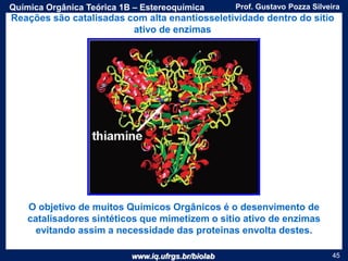 www.iq.ufrgs.br/biolab
Prof. Gustavo Pozza SilveiraQuímica Orgânica Teórica 1B – Estereoquímica
45
O objetivo de muitos Químicos Orgânicos é o desenvimento de
catalisadores sintéticos que mimetizem o sitio ativo de enzimas
evitando assim a necessidade das proteinas envolta destes.
Reações são catalisadas com alta enantiosseletividade dentro do sítio
ativo de enzimas
 