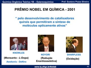 www.iq.ufrgs.br/biolab
Prof. Gustavo Pozza SilveiraQuímica Orgânica Teórica 1B – Estereoquímica
46
KNOWLES
NOYORI SHARPLESS
PRÊMIO NOBEL EM QUÍMICA - 2001
“ pelo desenvolvimento de catalisadores
quirais que permitiram a síntese de
moléculas opticamente ativas”
(Monsanto - L-Dopa) (Redução
Enantiosseletiva)
(Oxidação)
Awekenis - DeNiro
 