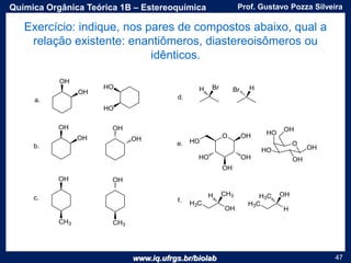 www.iq.ufrgs.br/biolab
Prof. Gustavo Pozza SilveiraQuímica Orgânica Teórica 1B – Estereoquímica
47
Exercício: indique, nos pares de compostos abaixo, qual a
relação existente: enantiômeros, diastereoisômeros ou
idênticos.
 