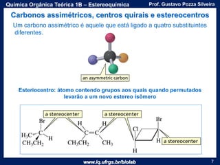 www.iq.ufrgs.br/biolab
Prof. Gustavo Pozza SilveiraQuímica Orgânica Teórica 1B – Estereoquímica
7
Carbonos assimétricos, centros quirais e estereocentros
Um carbono assimétrico é aquele que está ligado a quatro substituintes
diferentes.
Esteriocentro: átomo contendo grupos aos quais quando permutados
levarão a um novo estereo isômero
 