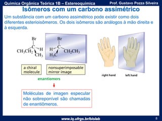 www.iq.ufrgs.br/biolab
Prof. Gustavo Pozza SilveiraQuímica Orgânica Teórica 1B – Estereoquímica
8
Isômeros com um carbono assimétrico
Um substância com um carbono assimétrico pode existir como dois
diferentes esterioisômeros. Os dois isômeros são análogos à mão direita e
à esquerda.
Moléculas de imagen especular
não sobreponível são chamadas
de enantiômeros.
 