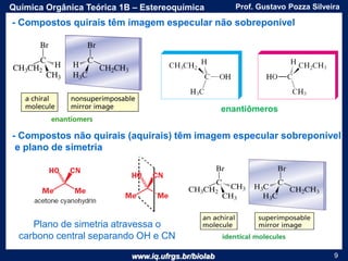 www.iq.ufrgs.br/biolab
Prof. Gustavo Pozza SilveiraQuímica Orgânica Teórica 1B – Estereoquímica
9
- Compostos quirais têm imagem especular não sobreponível
- Compostos não quirais (aquirais) têm imagem especular sobreponível
e plano de simetria
enantiômeros
Plano de simetria atravessa o
carbono central separando OH e CN
 