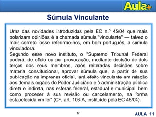 12
Súmula Vinculante
Uma das novidades introduzidas pela EC n.º 45/04 que mais
polarizam opiniões é a chamada súmula "vinculante" — talvez o
mais correto fosse referirmo-nos, em bom português, a súmula
vinculadora.
Segundo esse novo instituto, o "Supremo Tribunal Federal
poderá, de ofício ou por provocação, mediante decisão de dois
terços dos seus membros, após reiteradas decisões sobre
matéria constitucional, aprovar súmula que, a partir de sua
publicação na imprensa oficial, terá efeito vinculante em relação
aos demais órgãos do Poder Judiciário e à administração pública
direta e indireta, nas esferas federal, estadual e municipal, bem
como proceder à sua revisão ou cancelamento, na forma
estabelecida em lei" (CF, art. 103-A, instituído pela EC 45/04).
AULA 11
 
