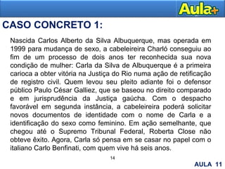 14
15
CASO CONCRETO 1:
Nascida Carlos Alberto da Silva Albuquerque, mas operada em
1999 para mudança de sexo, a cabeleireira Charló conseguiu ao
fim de um processo de dois anos ter reconhecida sua nova
condição de mulher: Carla da Silva de Albuquerque é a primeira
carioca a obter vitória na Justiça do Rio numa ação de retificação
de registro civil. Quem levou seu pleito adiante foi o defensor
público Paulo César Galliez, que se baseou no direito comparado
e em jurisprudência da Justiça gaúcha. Com o despacho
favorável em segunda instância, a cabeleireira poderá solicitar
novos documentos de identidade com o nome de Carla e a
identificação do sexo como feminino. Em ação semelhante, que
chegou até o Supremo Tribunal Federal, Roberta Close não
obteve êxito. Agora, Carla só pensa em se casar no papel com o
italiano Carlo Benfinati, com quem vive há seis anos.
AULA 11
 