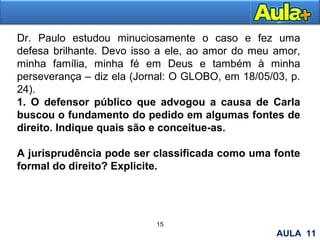 16
Dr. Paulo estudou minuciosamente o caso e fez uma
defesa brilhante. Devo isso a ele, ao amor do meu amor,
minha família, minha fé em Deus e também à minha
perseverança – diz ela (Jornal: O GLOBO, em 18/05/03, p.
24).
1. O defensor público que advogou a causa de Carla
buscou o fundamento do pedido em algumas fontes de
direito. Indique quais são e conceitue-as.
A jurisprudência pode ser classificada como uma fonte
formal do direito? Explicite.
15
AULA 11
 