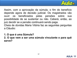 18
Assim, com a aprovação da súmula, o fim do benefício
depende agora de decisão judicial. Os magistrados vão
ouvir os beneficiados pelas pensões sobre sua
possibilidade de se sustentar ou não. Caberá, então, ao
juiz decidir se a pensão continuará sendo paga.
Cheia de dúvidas Maria Vitória faz as seguintes perguntas
a Cláudio:
1. O que é uma Súmula?
2. O que vem a ser uma súmula vinculante e para quê
serve?
17
AULA 11
 