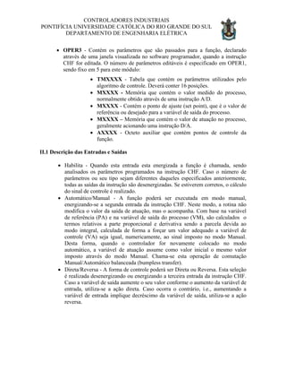 CONTROLADORES INDUSTRIAIS
PONTIFÍCIA UNIVERSIDADE CATÓLICA DO RIO GRANDE DO SUL
DEPARTAMENTO DE ENGENHARIA ELÉTRICA
• OPER3 - Contém os parâmetros que são passados para a função, declarado
através de uma janela visualizada no software programador, quando a instrução
CHF for editada. O número de parâmetros editáveis é especificado em OPER1,
sendo fixo em 5 para este módulo:
• TMXXXX - Tabela que contém os parâmetros utilizados pelo
algoritmo de controle. Deverá conter 16 posições.
• MXXXX - Memória que contém o valor medido do processo,
normalmente obtido através de uma instrução A/D.
• MXXXX - Contém o ponto de ajuste (set point), que é o valor de
referência ou desejado para a variável de saída do processo.
• MXXXX – Memória que contém o valor de atuação no processo,
geralmente acionando uma instrução D/A.
• AXXXX - Octeto auxiliar que contém pontos de controle da
função.
II.1 Descrição das Entradas e Saídas
• Habilita - Quando esta entrada esta energizada a função é chamada, sendo
analisados os parâmetros programados na instrução CHF. Caso o número de
parâmetros ou seu tipo sejam diferentes daqueles especificados anteriormente,
todas as saídas da instrução são desenergizadas. Se estiverem corretos, o cálculo
do sinal de controle é realizado.
• Automático/Manual - A função poderá ser executada em modo manual,
energizando-se a segunda entrada da instrução CHF. Neste modo, a rotina não
modifica o valor da saída de atuação, mas o acompanha. Com base na variável
de referência (PA) e na variável de saída do processo (VM), são calculados o
termos relativos a parte proporcional e derivativa sendo a parcela devida ao
modo integral, calculada de forma a forçar um valor adequado a variável de
controle (VA) seja igual, numericamente, ao sinal imposto no modo Manual.
Desta forma, quando o controlador for novamente colocado no modo
automático, a variável de atuação assume como valor inicial o mesmo valor
imposto através do modo Manual. Chama-se esta operação de comutação
Manual/Automático balanceada (bumpless transfer).
• Direta/Reversa - A forma de controle poderá ser Direta ou Reversa. Esta seleção
é realizada desenergizando ou energizando a terceira entrada da instrução CHF.
Caso a variável de saída aumente o seu valor conforme o aumento da variável de
entrada, utiliza-se a ação direta. Caso ocorra o contrário, i.e., aumentando a
variável de entrada implique decréscimo da variável de saída, utiliza-se a ação
reversa.
 