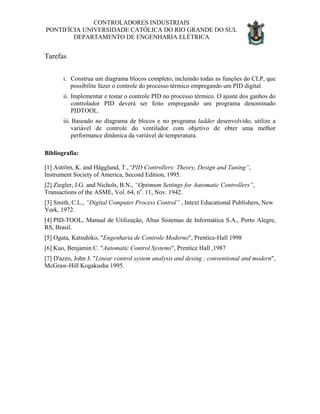 CONTROLADORES INDUSTRIAIS
PONTIFÍCIA UNIVERSIDADE CATÓLICA DO RIO GRANDE DO SUL
DEPARTAMENTO DE ENGENHARIA ELÉTRICA
Tarefas
i. Construa um diagrama blocos completo, incluindo todas as funções do CLP, que
possibilite fazer o controle do processo térmico empregando um PID digital.
ii. Implementar e testar o controle PID no processo térmico. O ajuste dos ganhos do
controlador PID deverá ser feito empregando um programa denominado
PIDTOOL.
iii. Baseado no diagrama de blocos e no programa ladder desenvolvido, utilize a
variável de controle do ventilador com objetivo de obter uma melhor
performance dinâmica da variável de temperatura.
Bibliografia:
[1] Aström, K. and Hägglund, T.,“PID Controllers: Theory, Design and Tuning”,
Instrument Society of America, Second Edition, 1995.
[2] Ziegler, J.G. and Nichols, B.N., “Optimum Settings for Automatic Controllers”,
Transactions of the ASME, Vol. 64, no
. 11, Nov. 1942.
[3] Smith, C.L., “Digital Computer Process Control” , Intext Educational Publishers, New
York, 1972.
[4] PID-TOOL, Manual de Utilização, Altus Sistemas de Informática S.A., Porto Alegre,
RS, Brasil.
[5] Ogata, Katsuhiko, "Engenharia de Controle Moderno", Prentice-Hall 1998
[6] Kuo, Benjamin C. "Automatic Control Systems", Prentice Hall ,1987
[7] D'azzo, John J. "Linear control system analysis and desing : conventional and modern",
McGraw-Hill Kogakusha 1995.
 