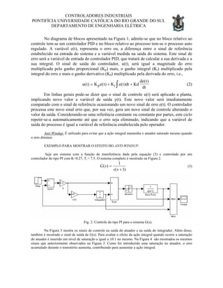 CONTROLADORES INDUSTRIAIS
PONTIFÍCIA UNIVERSIDADE CATÓLICA DO RIO GRANDE DO SUL
DEPARTAMENTO DE ENGENHARIA ELÉTRICA
No diagrama de blocos apresentado na Figura 1, admite-se que no bloco relativo ao
controle tem-se um controlador PID e no bloco relativo ao processo tem-se o processo auto
regulado. A variável e(t), representa o erro ou, a diferença entre o sinal de referência
estabelecido na entrada do sistema e a variável medida na saída do sistema. Este sinal de
erro será a variável de entrada do controlador PID, que tratará de calcular a sua derivada e a
sua integral. O sinal de saída do controlador, u(t), será igual a magnitude do erro
multiplicada pelo ganho proporcional (Kp) mais, o ganho integral (Ki) multiplicado pela
integral do erro e mais o ganho derivativo (Kd) multiplicado pela derivada do erro, i.e.,
u t K e t K e t dt Kd
de t
dtp i( ) ( ) ( )
( )
= + +∫ (2)
Em linhas gerais pode-se dizer que o sinal de controle u(t) será aplicado a planta,
implicando novo valor a variável de saída y(t). Este novo valor será imediatamente
comparado com o sinal de referência ocasionando um novo sinal de erro e(t). O controlador
processa este novo sinal erro que, por sua vez, gera um novo sinal de controle alterando o
valor da saída. Considerando-se uma referência constante ou constante por partes, este ciclo
repetir-se-a automaticamente até que o erro seja eliminado, indicando que a variável de
saída do processo é igual a variável de referência estabelecida pelo operador.
Anti-Windup: É utilizado para evitar que a ação integral mantenha o atuador saturado mesmo quando
o erro diminui.
EXEMPLO PARA MOSTRAR O EFEITO DO ANTI-WINDUP:
Seja um sistema com a função de transferência dada pela equação (3) e controlado por um
controlador do tipo PI com K=0.27, Ti = 7.5. O sistema completo é mostrado na Figura 2.
)1(
1
)(
+
=
ss
sG (3)
Fig. 2: Controle do tipo PI para o sistema G(s).
Na Figura 3 mostra os sinais de controle na saída do atuador e na saída do integrador. Além disso,
também é mostrado o sinal de saída de G(s). Para avaliar o efeito da ação integral quando ocorre a saturação
do atuador é inserido um nível de saturação a igual a ±0.1 no mesmo. Na Figura 4 são mostrados os mesmos
sinais que anteriormente observados na Figura 3. Como foi introduzido uma saturação no atuador, o erro
acumulado durante o transitório aumenta, contribuindo para aumentar a ação integral.
 