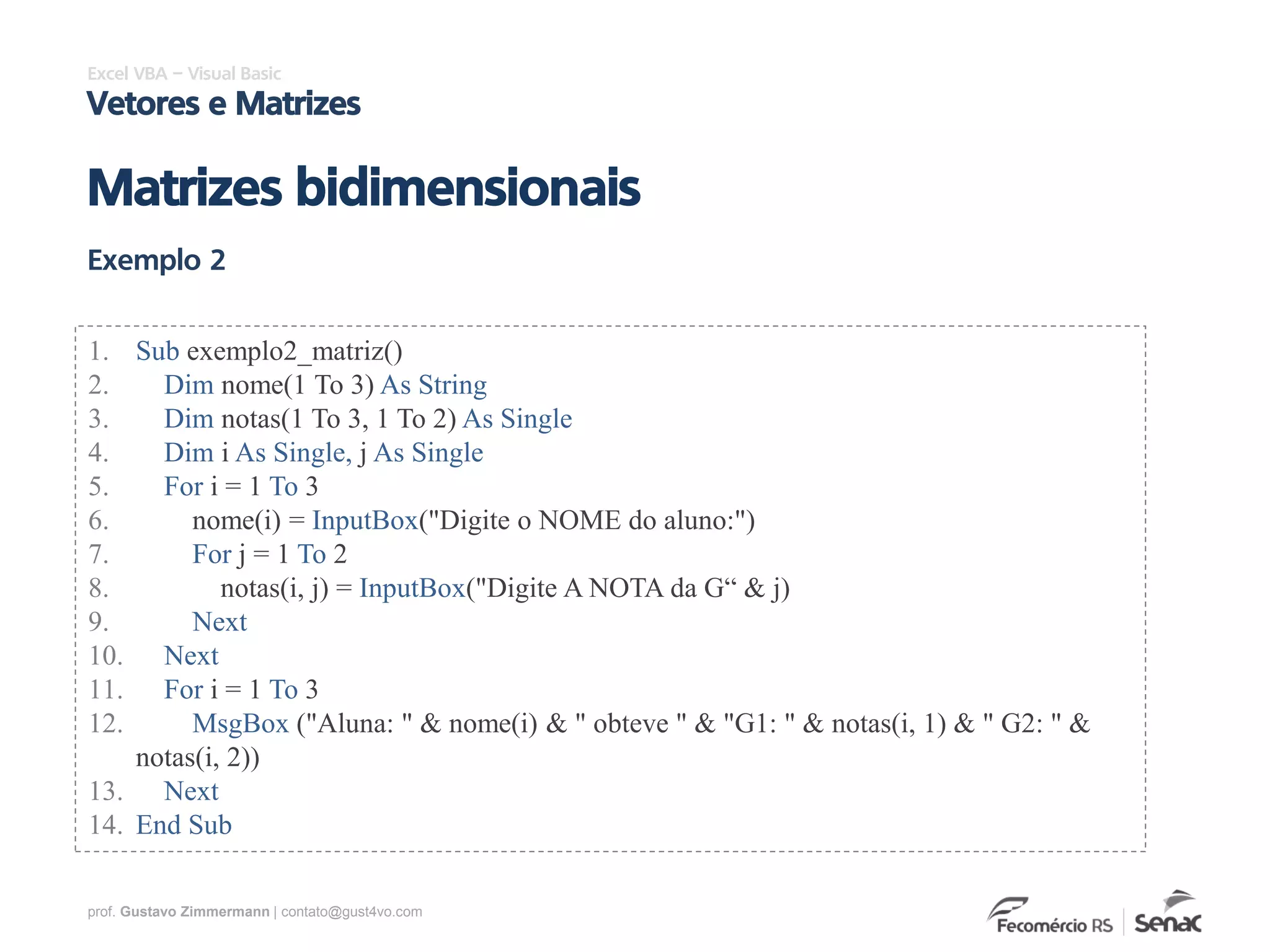 prof. Gustavo Zimmermann | contato@gust4vo.com
Excel VBA – Visual Basic
Vetores e Matrizes
1. Sub exemplo2_matriz()
2. Dim nome(1 To 3) As String
3. Dim notas(1 To 3, 1 To 2) As Single
4. Dim i As Single, j As Single
5. For i = 1 To 3
6. nome(i) = InputBox("Digite o NOME do aluno:")
7. For j = 1 To 2
8. notas(i, j) = InputBox("Digite A NOTA da G“ & j)
9. Next
10. Next
11. For i = 1 To 3
12. MsgBox ("Aluna: " & nome(i) & " obteve " & "G1: " & notas(i, 1) & " G2: " &
notas(i, 2))
13. Next
14. End Sub
Exemplo 2
Matrizes bidimensionais
 