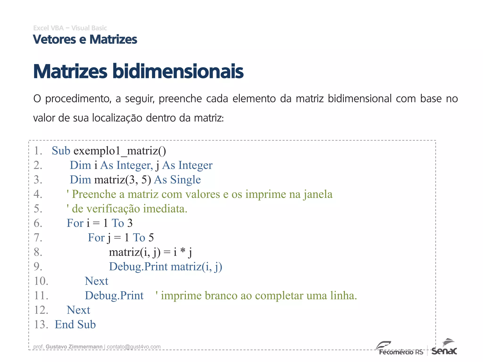 prof. Gustavo Zimmermann | contato@gust4vo.com
Excel VBA – Visual Basic
Vetores e Matrizes
Matrizes bidimensionais
O procedimento, a seguir, preenche cada elemento da matriz bidimensional com base no
valor de sua localização dentro da matriz:
1. Sub exemplo1_matriz()
2. Dim i As Integer, j As Integer
3. Dim matriz(3, 5) As Single
4. ' Preenche a matriz com valores e os imprime na janela
5. ' de verificação imediata.
6. For i = 1 To 3
7. For j = 1 To 5
8. matriz(i, j) = i * j
9. Debug.Print matriz(i, j)
10. Next
11. Debug.Print ' imprime branco ao completar uma linha.
12. Next
13. End Sub
 